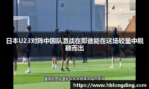 日本U23对阵中国队激战在即谁能在这场较量中脱颖而出